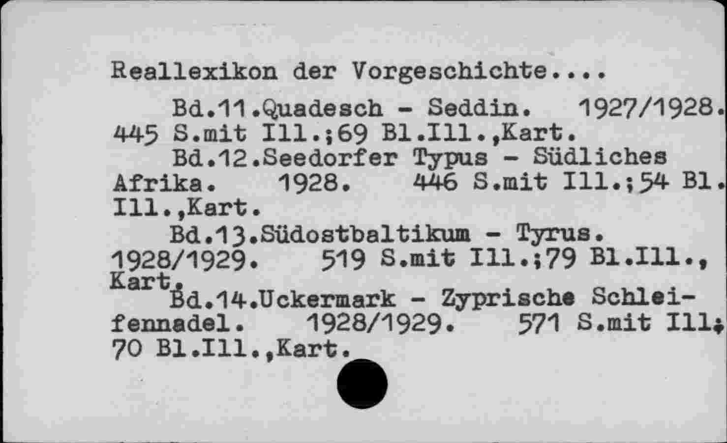 ﻿Reallexikon der Vorgeschichte....
Bd.11.Quadesch - Seddin.	1927/1928.
445 S.mit Ill.;69 Bl.Ill.,Kart.
Bd.12.Seedorfer Typus - Südliches Afrika. 1928.	446 S.mit Ill.;5* Bl.
Ill.,Kart.
Bd.13.Südostbaltikum - Tyrus. 1928/1929.	519 S.mit Ill.;79 Bl.111.,
éd.14.Uckermark - Zyprische Schleifennadel. 1928/1929.	571 S.mit !!!♦
70 Bl.111.,Kart.